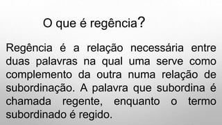 O que é regência?
Regência é a relação necessária entre
duas palavras na qual uma serve como
complemento da outra numa relação de
subordinação. A palavra que subordina é
chamada regente, enquanto o termo
subordinado é regido.
 