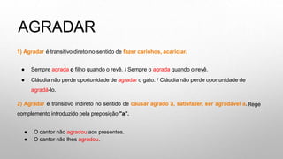 AGRADAR
1) Agradar é transitivo direto no sentido de fazer carinhos, acariciar.
● Sempre agrada o filho quando o revê. / Sempre o agrada quando o revê.
● Cláudia não perde oportunidade de agradar o gato. / Cláudia não perde oportunidade de
agradá-lo.
2) Agradar é transitivo indireto no sentido de causar agrado a, satisfazer, ser agradável a.
complemento introduzido pela preposição "a".
Rege
● O cantor não agradou aos presentes.
● O cantor não lhes agradou.
 