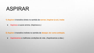 ASPIRAR
1) Aspirar é transitivo direto no sentido de sorver, inspirar (o ar), inalar.
● Aspirava o suave aroma. (Aspirava-o.)
2) Aspirar é transitivo indireto no sentido de desejar, ter como ambição.
● Aspirávamos a melhores condições de vida. (Aspirávamos a elas.)
 