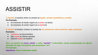 ASSISTIR
1) Assistir é transitivo direto no sentido de ajudar, prestar assistência a, auxiliar.
Por Exemplo:
● As empresas de saúde negam-se a assistir os idosos.
● As empresas de saúde negam-se a assisti-los.
2) Assistir é transitivo indireto no sentido de ver, presenciar, estar presente, caber, pertencer.
Exemplos:
● Assistimos ao documentário.
● Não assisti às últimas sessões.
● Essa lei assiste ao inquilino.
Obs.: no sentido de morar, residir, o verbo "assistir" é intransitivo, sendo acompanhado de adjunto
adverbial de lugar introduzido pela preposição "em".
Por Exemplo:
Assistimos numa conturbada cidade.
 