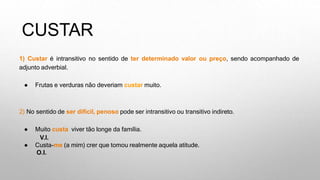 CUSTAR
1) Custar é intransitivo no sentido de ter determinado valor ou preço, sendo acompanhado de
adjunto adverbial.
● Frutas e verduras não deveriam custar muito.
2) No sentido de ser difícil, penoso pode ser intransitivo ou transitivo indireto.
● Muito custa viver tão longe da família.
V.I.
● Custa-me (a mim) crer que tomou realmente aquela atitude.
O.I.
 