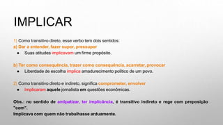 IMPLICAR
1) Como transitivo direto, esse verbo tem dois sentidos:
a) Dar a entender, fazer supor, pressupor
● Suas atitudes implicavam um firme propósito.
b) Ter como consequência, trazer como consequência, acarretar, provocar
● Liberdade de escolha implica amadurecimento político de um povo.
2) Como transitivo direto e indireto, significa comprometer, envolver
● Implicaram aquele jornalista em questões econômicas.
Obs.: no sentido de antipatizar, ter implicância, é transitivo indireto e rege com preposição
"com".
Implicava com quem não trabalhasse arduamente.
 