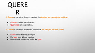 QUERE
R
1) Querer é transitivo direto no sentido de desejar, ter vontade de, cobiçar.
● Querem melhor atendimento.
● Queremos um país melhor.
2) Querer é transitivo indireto no sentido de ter afeição, estimar, amar.
● Quero muito aos meus amigos.
● Ele quer bem à linda menina.
● Despede-se o filho que muito lhe quer.
 