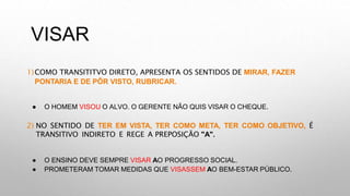 VISAR
1)COMO TRANSITITVO DIRETO, APRESENTA OS SENTIDOS DE MIRAR, FAZER
PONTARIA E DE PÔR VISTO, RUBRICAR.
● O HOMEM VISOU O ALVO. O GERENTE NÃO QUIS VISAR O CHEQUE.
2) NO SENTIDO DE TER EM VISTA, TER COMO META, TER COMO OBJETIVO, É
TRANSITIVO INDIRETO E REGE A PREPOSIÇÃO "A".
● O ENSINO DEVE SEMPRE VISAR AO PROGRESSO SOCIAL.
● PROMETERAM TOMAR MEDIDAS QUE VISASSEM AO BEM-ESTAR PÚBLICO.
 