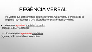 REGÊNCIA VERBAL
Há verbos que admitem mais de uma regência. Geralmente, a diversidade de
regência corresponde a uma diversidade de significados do verbo.
● A menina agradava o gatinho amarelo.
(agradar, V.T.D. = acariciar)
● Suas canções agradaram ao público.
(agradar, V.T.I. = satisfazer, contentar)
 