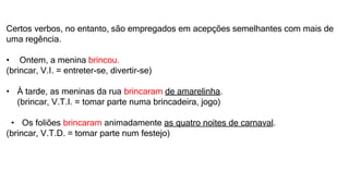 Certos verbos, no entanto, são empregados em acepções semelhantes com mais de
uma regência.
• Ontem, a menina brincou.
(brincar, V.I. = entreter-se, divertir-se)
• À tarde, as meninas da rua brincaram de amarelinha.
(brincar, V.T.I. = tomar parte numa brincadeira, jogo)
• Os foliões brincaram animadamente as quatro noites de carnaval.
(brincar, V.T.D. = tomar parte num festejo)
 
