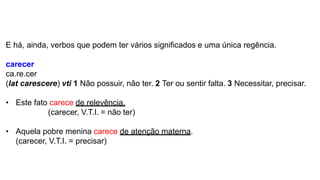 E há, ainda, verbos que podem ter vários significados e uma única regência.
carecer
ca.re.cer
(lat carescere) vti 1 Não possuir, não ter. 2 Ter ou sentir falta. 3 Necessitar, precisar.
• Este fato carece de relevência.
(carecer, V.T.I. = não ter)
• Aquela pobre menina carece de atenção materna.
(carecer, V.T.I. = precisar)
 
