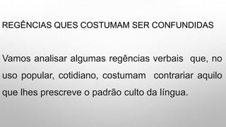 REGÊNCIAS QUES COSTUMAM SER CONFUNDIDAS
Vamos analisar algumas regências verbais que, no
uso popular, cotidiano, costumam contrariar aquilo
que lhes prescreve o padrão culto da língua.
 