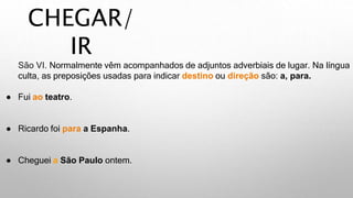 CHEGAR/
IR
São VI. Normalmente vêm acompanhados de adjuntos adverbiais de lugar. Na língua
culta, as preposições usadas para indicar destino ou direção são: a, para.
● Fui ao teatro.
● Ricardo foi para a Espanha.
● Cheguei a São Paulo ontem.
 