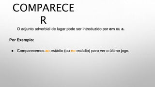 COMPARECE
R
O adjunto adverbial de lugar pode ser introduzido por em ou a.
Por Exemplo:
● Comparecemos ao estádio (ou no estádio) para ver o último jogo.
 