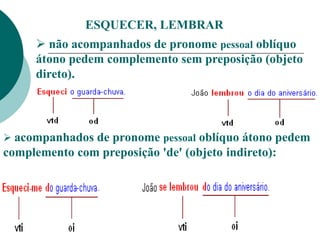 ESQUECER, LEMBRAR
 não acompanhados de pronome pessoal oblíquo
átono pedem complemento sem preposição (objeto
direto).
 acompanhados de pronome pessoal oblíquo átono pedem
complemento com preposição 'de' (objeto indireto):
 