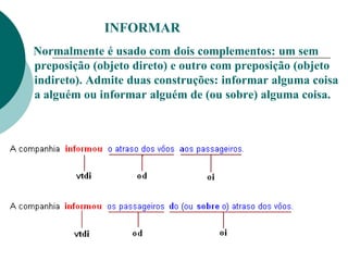 INFORMAR
Normalmente é usado com dois complementos: um sem
preposição (objeto direto) e outro com preposição (objeto
indireto). Admite duas construções: informar alguma coisa
a alguém ou informar alguém de (ou sobre) alguma coisa.
 