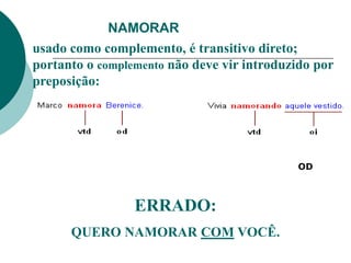 NAMORAR
usado como complemento, é transitivo direto;
portanto o complemento não deve vir introduzido por
preposição:
ERRADO:
QUERO NAMORAR COM VOCÊ.
OD
 