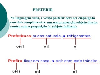 PREFERIR
Na linguagem culta, o verbo preferir deve ser empregado
com dois complementos: um sem preposição (objeto direto)
e outro com a preposição 'a' (objeto indireto).
 