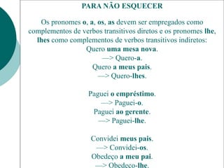 PARA NÃO ESQUECER
Os pronomes o, a, os, as devem ser empregados como
complementos de verbos transitivos diretos e os pronomes lhe,
lhes como complementos de verbos transitivos indiretos:
Quero uma mesa nova.
—> Quero-a.
Quero a meus pais.
—> Quero-lhes.
Paguei o empréstimo.
—> Paguei-o.
Paguei ao gerente.
—> Paguei-lhe.
Convidei meus pais.
—> Convidei-os.
Obedeço a meu pai.
—> Obedeço-lhe.
 