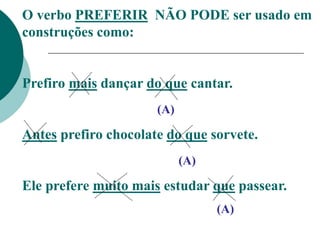 O verbo PREFERIR NÃO PODE ser usado em
construções como:
Prefiro mais dançar do que cantar.
(A)
Antes prefiro chocolate do que sorvete.
(A)
Ele prefere muito mais estudar que passear.
(A)
 