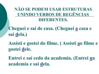 NÃO SE PODEM USAR ESTRUTURAS
UNINDO VERBOS DE REGÊNCIAS
DIFERENTES.
Cheguei e saí de casa. (Cheguei a casa e
saí dela.)
Assisti e gostei do filme. ( Assisti ao filme e
gostei dele.
Entrei e saí cedo da academia. (Entrei na
academia e saí dela.
 