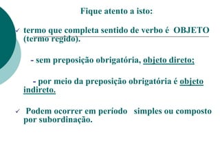 Fique atento a isto:
 termo que completa sentido de verbo é OBJETO
(termo regido).
- sem preposição obrigatória, objeto direto;
- por meio da preposição obrigatória é objeto
indireto.
 Podem ocorrer em período simples ou composto
por subordinação.
 