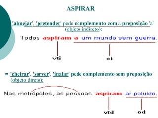 ASPIRAR
= 'almejar', 'pretender' pede complemento com a preposição 'a'
(objeto indireto):
= 'cheirar', 'sorver', 'inalar' pede complemento sem preposição
(objeto direto):
 