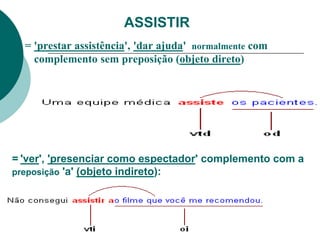 ASSISTIR
= 'prestar assistência', 'dar ajuda' normalmente com
complemento sem preposição (objeto direto)
= 'ver', 'presenciar como espectador' complemento com a
preposição 'a' (objeto indireto):
 