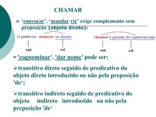 CHAMAR
= ‘convocar’, ‘mandar vir’ exige complemento sem
preposição (objeto direto):
= 'cognominar', 'dar nome’ pode ser:
transitivo direto seguido de predicativo do
objeto direto introduzido ou não pela preposição
'de‘;
transitivo indireto seguido de predicativo do
objeto indireto introduzido ou não pela
preposição 'de‘
 