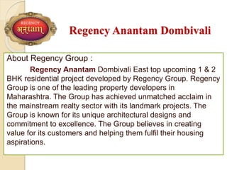 Regency Anantam Dombivali
About Regency Group :
Regency Anantam Dombivali East top upcoming 1 & 2
BHK residential project developed by Regency Group. Regency
Group is one of the leading property developers in
Maharashtra. The Group has achieved unmatched acclaim in
the mainstream realty sector with its landmark projects. The
Group is known for its unique architectural designs and
commitment to excellence. The Group believes in creating
value for its customers and helping them fulfil their housing
aspirations.
 