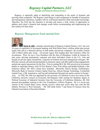 Regency Capital Partners, LLC
                             Strategic and Financial Advisory Services

    Regency is especially adept at identifying and responding to the needs of dynamic and
growing client companies. The Regency team brings to each assignment its breadth of transaction
and management experience, together with its well-honed analytical skills and market knowledge.
Therefore, the Firm has the expertise to develop and assess a wide variety of approaches to
address each client’s financial and strategic needs before recommending and implementing the
best solution for that client.


   Regency Management Team (partial list):



               Mark D. Hill, a founder and principal of Regency Capital Partners, LLC, has over
18 years of experience in investment banking with Wall Street firms, a billion dollar plus private
equity firm and as a financial advisor to both public and private companies. He recently worked
with a billion dollar plus Asian – US private equity firm leading their San Francisco office for
investments. Prior, he was a Vice President with the firm of Donaldson, Lufkin & Jenrette for
nine years, advising institutional, corporate and select individual clients in the U.S., Asia and
Europe on private equity transactions, corporate investment and asset management strategies. Mr.
Hill also sourced, advised and participated in numerous equity and debt underwriting engagements
and private equity transactions for the firm. Prior to joining DLJ, Mr. Hill served as an investment
banker in municipal finance with CS First Boston’s New York offices and Kidder-Peabody’s San
Francisco offices. Mr. Hill’s clients have included: Microsoft, Silicon Storage Technologies,
Microsoft, Bank of America Venture Capital, KeyCorp., Silicon Storage Technology, Continental
Capital Corp., CSK Automotive, and buy/sell institutional firms/private equity sources in Europe /
Asia. In 1992, Mr. Hill was appointed by the governor of California to serve two terms on the
California Advisory Council on Economic Development After earning his bachelors degree in
Political Economy of Industrial Societies from the University of California, Berkeley, Mr. Hill
pursued post-graduate training in the Coro Foundation’s Fellows Program. He is a seven-year
veteran of the United States Army, having served a three-year active duty tour with the 8th
Infantry Division in West Germany. Mr. Hill holds Series 7 and Series 63 licenses from the
National Association of Securities Dealers.




                                                    2
                        98 Main Street, Suite 401, Tiburon, California 94920


                            Confidential and Proprietary – Not for Distribution
 