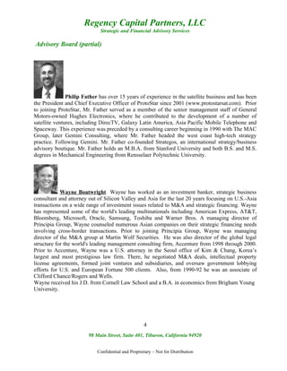Regency Capital Partners, LLC
                             Strategic and Financial Advisory Services

Advisory Board (partial)




               Philip Father has over 15 years of experience in the satellite business and has been
the President and Chief Executive Officer of ProtoStar since 2001 (www.protostarsat.com). Prior
to joining ProtoStar, Mr. Father served as a member of the senior management staff of General
Motors-owned Hughes Electronics, where he contributed to the development of a number of
satellite ventures, including DirecTV, Galaxy Latin America, Asia Pacific Mobile Telephone and
Spaceway. This experience was preceded by a consulting career beginning in 1990 with The MAC
Group, later Gemini Consulting, where Mr. Father headed the west coast high-tech strategy
practice. Following Gemini. Mr. Father co-founded Strategos, an international strategy/business
advisory boutique. Mr. Father holds an M.B.A. from Stanford University and both B.S. and M.S.
degrees in Mechanical Engineering from Rensselaer Polytechnic University.




            Wayne Boatwright Wayne has worked as an investment banker, strategic business
consultant and attorney out of Silicon Valley and Asia for the last 20 years focusing on U.S.-Asia
transactions on a wide range of investment issues related to M&A and strategic financing. Wayne
has represented some of the world's leading multinationals including American Express, AT&T,
Bloomberg, Microsoft, Oracle, Samsung, Toshiba and Warner Bros. A managing director of
Principia Group, Wayne counseled numerous Asian companies on their strategic financing needs
involving cross-border transactions. Prior to joining Principia Group, Wayne was managing
director of the M&A group at Martin Wolf Securities. He was also director of the global legal
structure for the world's leading management consulting firm, Accenture from 1998 through 2000.
Prior to Accenture, Wayne was a U.S. attorney in the Seoul office of Kim & Chang, Korea’s
largest and most prestigious law firm. There, he negotiated M&A deals, intellectual property
license agreements, formed joint ventures and subsidiaries, and oversaw government lobbying
efforts for U.S. and European Fortune 500 clients. Also, from 1990-92 he was an associate of
Clifford Chance/Rogers and Wells.
Wayne received his J.D. from Cornell Law School and a B.A. in economics from Brigham Young
University.




                                                    4
                        98 Main Street, Suite 401, Tiburon, California 94920


                            Confidential and Proprietary – Not for Distribution
 