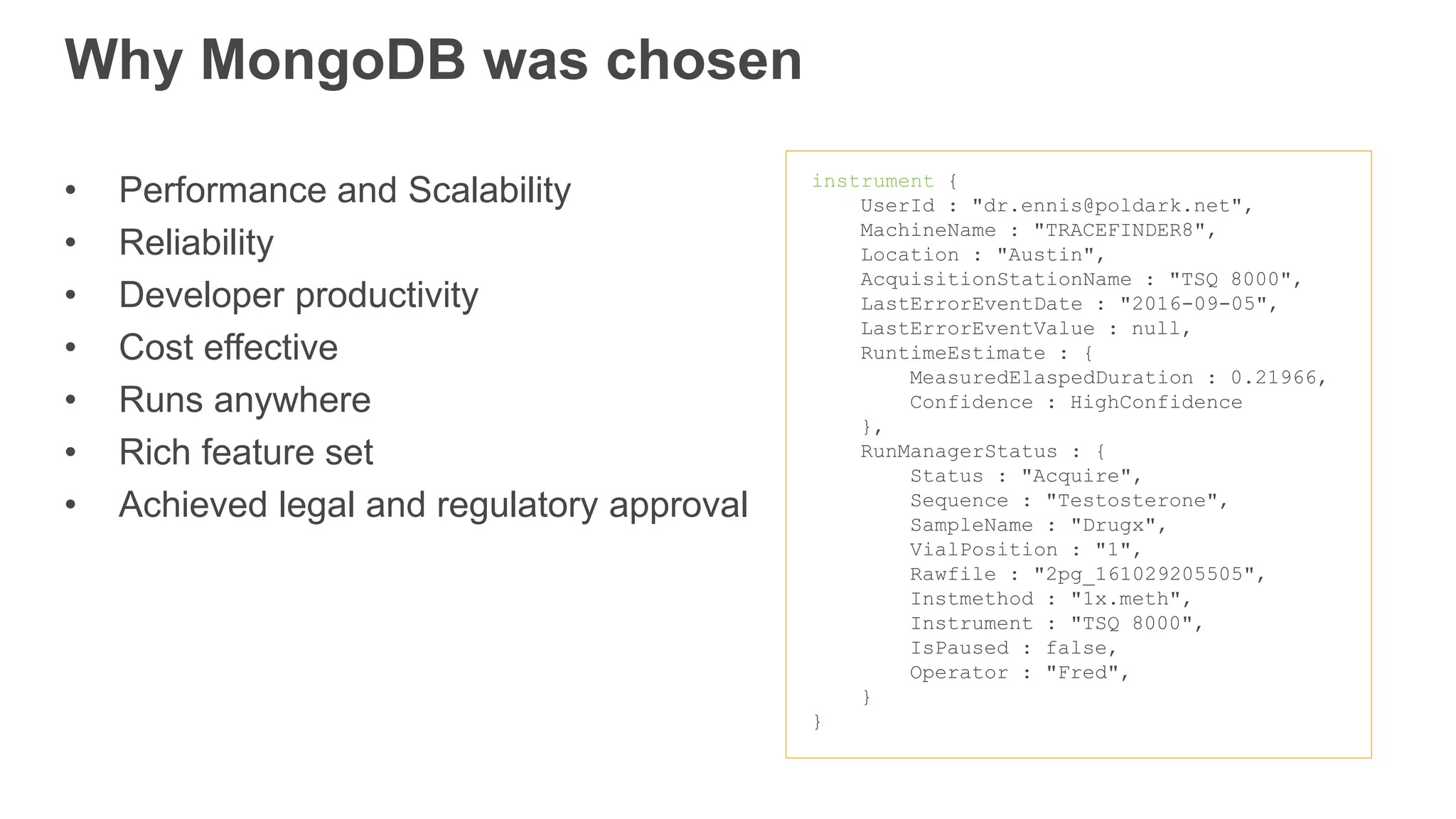 instrument {
UserId : "dr.ennis@poldark.net",
MachineName : "TRACEFINDER8",
Location : "Austin",
AcquisitionStationName : "TSQ 8000",
LastErrorEventDate : "2016-09-05",
LastErrorEventValue : null,
RuntimeEstimate : {
MeasuredElaspedDuration : 0.21966,
Confidence : HighConfidence
},
RunManagerStatus : {
Status : "Acquire",
Sequence : "Testosterone",
SampleName : "Drugx",
VialPosition : "1",
Rawfile : "2pg_161029205505",
Instmethod : "1x.meth",
Instrument : "TSQ 8000",
IsPaused : false,
Operator : "Fred",
}
}
Why MongoDB was chosen
• Performance and Scalability
• Reliability
• Developer productivity
• Cost effective
• Runs anywhere
• Rich feature set
• Achieved legal and regulatory approval
 