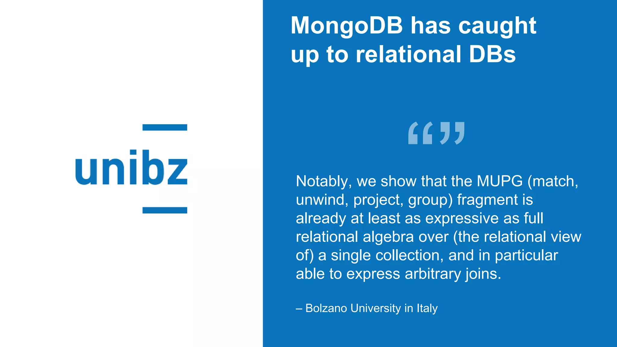 MongoDB has caught
up to relational DBs
Notably, we show that the MUPG (match,
unwind, project, group) fragment is
already at least as expressive as full
relational algebra over (the relational view
of) a single collection, and in particular
able to express arbitrary joins.
– Bolzano University in Italy
 