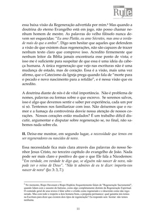 11
essa baixa visão da Regeneração advertida por mim.8 Mas quando a
doutrina do eterno Evangelho está em jogo, não posso chamar ne-
nhum homem de mestre. As palavras do velho filósofo nunca de-
vem ser esquecidas: “Eu amo Platão, eu amo Sócrates, mas amo a verda-
de mais do que a ambos”. Digo sem hesitar que aqueles que defendem
a visão de que existem duas regenerações, não são capazes de trazer
nenhum texto claro que comprove isso. Acredito firmemente que
nenhum leitor da Bíblia jamais encontraria esse ponto de vista; e
isso me é suficiente para suspeitar de que essa é uma ideia da cabe-
ça humana. A única regeneração que vejo nas escrituras não é uma
mudança de estado, mas de coração. Essa é a visão, mais uma vez
afirmo, que o Catecismo da Igreja prega quando fala de “morte para
o pecado e novo nascimento para a retidão”, e é nessa visão que eu
acredito.
A doutrina diante de nós é de vital importância. Não é problema de
nomes, palavras ou formas sobre o que escrevo. Se seremos salvos,
isso é algo que devemos sentir e saber por experiência, cada um por
si só. Tentemos nos familiarizar com isso. Não deixemos que o ru-
mor e a fumaça da controvérsia desvie nossa atenção de nossos co-
rações. Nossos corações estão mudados? É um trabalho difícil dis-
cutir, argumentar e disputar sobre regeneração se, no final, não sa-
bemos nada sobre ela.
II. Deixe-me mostrar, em segundo lugar, a necessidade que temos em
ser regeneradores ou nascidos de novo.
Essa necessidade fica mais clara através das palavras do nosso Se-
nhor Jesus Cristo, no terceiro capítulo do evangelho de João. Nada
pode ser mais claro e positivo do que o que Ele fala a Nicodemos:
“Em verdade, em verdade te digo que, se alguém não nascer de novo, não
pode ver o reino de Deus”. “Não te admires de eu te dizer: importa-vos
nascer de novo" (Jo: 3: 3, 7.)
8
No momento, Bispo Davenant e Bispo Hopkins frequentemente falam de "Regeneração Sacramental",
quando lidam com o assunto do batismo, como algo completamente distinto da Regeneração Espiritual.
O conteúdo geral de seus textos é falar sobre o cristão como regenerado e o descrente como não rege-
nerado. Mas com todo o respeito a dois homens bons, a pergunta permanece: qual garantia nós temos
na Escritura para dizer que existem dois tipos de regeneração? Eu respondo sem hesitar: não temos
nenhuma.
 