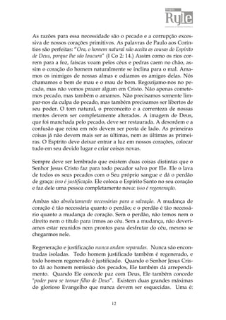 12
As razões para essa necessidade são o pecado e a corrupção exces-
siva de nossos corações primitivos. As palavras de Paulo aos Corín-
tios são perfeitas: “Ora, o homem natural não aceita as cousas do Espírito
de Deus, porque lhe são loucura” (I Co 2: 14.) Assim como os rios cor-
rem para a foz, faíscas voam pelos céus e pedras caem no chão, as-
sim o coração do homem naturalmente se inclina para o mal. Ama-
mos os inimigos de nossas almas e odiamos os amigos delas. Nós
chamamos o bem de mau e o mau de bom. Regozijamo-nos no pe-
cado, mas não vemos prazer algum em Cristo. Não apenas comete-
mos pecado, mas também o amamos. Não precisamos somente lim-
par-nos da culpa do pecado, mas também precisamos ser libertos de
seu poder. O tom natural, o preconceito e a correnteza de nossas
mentes devem ser completamente alterados. A imagem de Deus,
que foi manchada pelo pecado, deve ser restaurada. A desordem e a
confusão que reina em nós devem ser posta de lado. As primeiras
coisas já não devem mais ser as últimas, nem as últimas as primei-
ras. O Espírito deve deixar entrar a luz em nossos corações, colocar
tudo em seu devido lugar e criar coisas novas.
Sempre deve ser lembrado que existem duas coisas distintas que o
Senhor Jesus Cristo faz para todo pecador salvo por Ele. Ele o lava
de todos os seus pecados com o Seu próprio sangue e dá o perdão
de graça: isso é justificação. Ele coloca o Espírito Santo no seu coração
e faz dele uma pessoa completamente nova: isso é regeneração.
Ambas são absolutamente necessárias para a salvação. A mudança de
coração é tão necessária quanto o perdão; e o perdão é tão necessá-
rio quanto a mudança de coração. Sem o perdão, não temos nem o
direito nem o título para irmos ao céu. Sem a mudança, não deverí-
amos estar reunidos nem prontos para desfrutar do céu, mesmo se
chegarmos nele.
Regeneração e justificação nunca andam separadas. Nunca são encon-
tradas isoladas. Todo homem justificado também é regenerado, e
todo homem regenerado é justificado. Quando o Senhor Jesus Cris-
to dá ao homem remissão dos pecados, Ele também dá arrependi-
mento. Quando Ele concede paz com Deus, Ele também concede
"poder para se tornar filho de Deus”. Existem duas grandes máximas
do glorioso Evangelho que nunca devem ser esquecidas. Uma é:
 