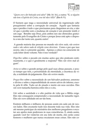 13
“Quem crer e for batizado será salvo” (Mc 16: 16.), a outra: “E, se alguém
não tem o Espírito de Cristo, esse tal não é dEle” (Rm 8: 9.)
O homem que nega a necessidade universal da regeneração sabe
pouquíssimo sobre a corrupção do coração. Aquele que fantasia
que o perdão é tudo o que precisamos para chegarmos ao céu, e não
vê que o perdão sem a mudança de coração é um presente inútil, é
um cego. Bendito seja Deus, pois ambos nos são oferecidos gratui-
tamente pelo Evangelho de Cristo e porque Jesus está apto e dispos-
to a nos dar tanto um, quanto outro!
A grande maioria das pessoas no mundo não vêem nada, não sentem
nada e não sabem nada de religião como deveriam. Como e por que isso
ocorre, não é a presente questão. Apenas a coloco no consciente de
cada leitor deste volume. Não é isso verdade?
Diga-lhes sobre o pecado em muitas ações que eles praticam conti-
nuamente, e o que é geralmente a resposta? "Eles não vêem mal al-
gum".
Avise-os sobre o grande perigo pelo qual suas almas passam, o pou-
co tempo que tem, a proximidade da eternidade, a incerteza da vi-
da, a realidade do julgamento. Eles não sentem medo.
Pregue-lhes sobre a necessidade de um Salvador poderoso, amoroso
e divino e sobre a impossibilidade de serem salvos do inferno, exce-
to pela fé nEle. Tudo cai de pisado e morto em seus ouvidos. Eles
não veem tamanha barreira entre eles e o céu.
Fale sobre a santidade e o alto padrão de vida que a Bíblia exige.
Eles não conseguem compreender a necessidade de tamanho rigor.
Eles não veem utilidade em ser tão bom.
Existem milhares e milhares de pessoas assim em cada um de nos-
sos lados. Eles escutarão tudo isso durante toda sua vida. Eles irão
até mesmo participar do ministério dos melhores pregadores e escu-
tar aos apelos mais poderosos às suas consciências. E, ainda assim,
quando você for visitá-los em seu leito de morte, eles serão como
homens e mulheres que nunca escutaram essas coisas. Eles não co-
 