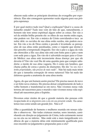 14
nhecem nada sobre as principais doutrinas do evangelho por expe-
riência. Elas não conseguem apresentar razão alguma para sua pró-
pria esperança.
E por qual motivo tudo isso? Qual a explicação? Qual é a causa de
tamanho estado? Tudo isso vem do fato de que, naturalmente, o
homem não tem senso espiritual algum sobre as coisas. Em vão o
sol da retidão brilha perante ele: os olhos de sua mente estão cegos,
não podem ver. Em vão a música de Cristo convidando-o toca ao
redor dele: os ouvidos de sua alma estão surdos, não podem escu-
tar. Em vão a ira de Deus contra o pecado é levantada: as percep-
ções de sua alma estão paralisadas, como o viajante que dorme e
não percebe a tempestade chegando. Em vão o pão e a água da vida
são oferecidos a Ele: sua alma não está com fome para o pão e nem
com sede para a água. Em vão ele é advertido escapar para o Gran-
de Médico: sua alma está inconsciente dessa doença: por que ele
deveria ir? Em vão você lhe dá uma quantia para que compre sabe-
doria: a mente de sua alma vagueia. Ele é como um lunático, que
chama palha de coroa e poeira de diamantes. Ele diz "eu sou rico e
tenho propriedades, não preciso de mais nada”. Não há nada mais triste
do que a tamanha corrupção de nossa natureza! Não há nada tão
doloroso quanto a anatomia de uma alma morta.
Agora, do que um homem assim precisa? Ele precisa nascer de novo
e ser feito nova criatura. Ele precisa deixar completamente de lado o
velho homem e transformar-se em novo. Não vivemos nossa vida
terrena até nascermos para o mundo e não vivemos nossa vida espi-
ritual até nascermos para o Espírito.
Devemos estar cientes de que a grande maioria das pessoas estão
incapacitadas de se alegrarem com o céu em seu presente estado. Eu carac-
terizo isso como sendo um grande fato. Não o é?
Olhe a quantidade de homens e mulheres reunida em nossas cida-
des e observe-os. São todas criaturas mortas, seres imortais, cami-
nhando em direção ao julgamento de Cristo, indo certamente morar
ou no céu ou no inferno. Mas onde está a mais insignificante evi-
dência de que a maioria delas está minimamente qualificada para
esse encontro no julgamento e preparadas para o céu?
 