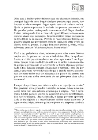 15
Olhe para a melhor parte daqueles que são chamados cristãos, em
qualquer lugar da terra. Pegue qualquer paróquia que quiser, não
importa a cidade ou o país. Pegue aquela que você conhece melhor.
Quais os gostos e prazeres da maioria das pessoas que moram lá?
Do que elas gostam mais quando tem uma escolha? O que elas des-
frutam mais quando tem a chance de optar? Observe a forma com
que elas vivem seus domingos. Perceba o ínfimo prazer que sentem
ao ler a Bíblia ou ao orarem. Perceba as noções baixas e terrenas de
prazer e alegria que prevalecem em todo lugar, seja entre jovens ou
idosos, ricos ou pobres. Marque bem esses pontos e, então, reflita
sobre essa questão: “O que essas pessoas fariam no céu?”
Você e eu, poderíamos dizer, sabemos pouco sobre o céu. Nossas
noções de céu podem ser turvas e indistintas. Mas, de qualquer
forma, acredito que concordamos em dizer que o céu é um lugar
santo, porque Deus está lá, Cristo está lá e os santos e os anjos estão
lá, porque o pecado não se faz presente de forma alguma e porque
nada é dito, pensado ou feito se Deus não o permitir. Tome isto por
certo, e então não haverá dúvidas de que a grande maioria das pes-
soas ao nosso redor está tão adequada a ir para o céu quanto um
pássaro está para nadar no oceano, ou um peixe para viver sob a
terra seca.9
E o que eles precisam para estarem aptos a se regozijarem no céu?
Eles precisam ser regenerados e nascidos de novo. Não é uma mu-
dança boba nem uma reforma externa que é exigida. Não é mera-
mente limitar paixões ferozes ou aquiescer afeições incontroláveis.
Isso não é suficiente. Idade avançada, o desejo por uma oportuni-
dade de indulgência e o medo humano podem causar tudo isso. O
tigre continua tigre, mesmo quando é preso, e a serpente continua
9
“Diga-me tu, que em deveres sagrados ressentes cada palavra professada, que julgas todas as intima-
ções para adoração pública como sendo tão desprazível quanto o sino; que pergunta „Quando o Sabbath
terminará e as ordenações cessarão? ' Que farás tu no céu! O que deverá fazer tal coração profano no
lugar onde o Sabbath será tão longo quanto a própria eternidade, onde haverá apenas deveres sagrados e
onde não haverá sequer um minuto extra para um pensamento vão ou uma palavra indolente? Que farás
tu no céu, onde tudo o que ouvirás, verás ou conversarás será santo? E pela santidade do céu ser muito
mais perfeita do que a dos santos na terra, muito mais enfadonho e intolerável seria para os homens
pecadores, porque se eles não podem suportar a fraca luz de uma estrela, como eles aturarão a deslum-
brante luz do sol?”– Bispo Hopkins, 1670
 
