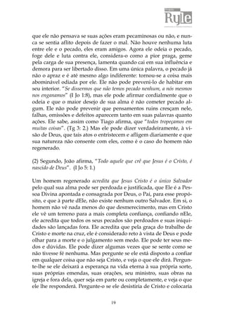 19
que ele não pensava se suas ações eram pecaminosas ou não, e nun-
ca se sentia aflito depois de fazer o mal. Não houve nenhuma luta
entre ele e o pecado, eles eram amigos. Agora ele odeia o pecado,
foge dele e luta contra ele, considera-o como a pior praga, geme
pela carga de sua presença, lamenta quando cai em sua influência e
demora para ser libertado disso. Em uma única palavra, o pecado já
não o apraz e é até mesmo algo indiferente: tornou-se a coisa mais
abominável odiada por ele. Ele não pode preveni-lo de habitar em
seu interior. “Se dissermos que não temos pecado nenhum, a nós mesmos
nos enganamos” (I Jo 1:8), mas ele pode afirmar cordialmente que o
odeia e que o maior desejo de sua alma é não cometer pecado al-
gum. Ele não pode prevenir que pensamentos ruins cresçam nele,
falhas, omissões e defeitos aparecem tanto em suas palavras quanto
ações. Ele sabe, assim como Tiago afirma, que “todos tropeçamos em
muitas coisas”. (Tg 3: 2.) Mas ele pode dizer verdadeiramente, à vi-
são de Deus, que tais atos o entristecem e afligem diariamente e que
sua natureza não consente com eles, como é o caso do homem não
regenerado.
(2) Segundo, João afirma, “Todo aquele que crê que Jesus é o Cristo, é
nascido de Deus”. (I Jo 5: 1.)
Um homem regenerado acredita que Jesus Cristo é o único Salvador
pelo qual sua alma pode ser perdoada e justificada, que Ele é a Pes-
soa Divina apontada e consagrada por Deus, o Pai, para esse propó-
sito, e que à parte dEle, não existe nenhum outro Salvador. Em si, o
homem não vê nada menos do que desmerecimento, mas em Cristo
ele vê um terreno para a mais completa confiança, confiando nEle,
ele acredita que todos os seus pecados são perdoados e suas iniqui-
dades são lançadas fora. Ele acredita que pela graça do trabalho de
Cristo e morte na cruz, ele é considerado reto à vista de Deus e pode
olhar para a morte e o julgamento sem medo. Ele pode ter seus me-
dos e dúvidas. Ele pode dizer algumas vezes que se sente como se
não tivesse fé nenhuma. Mas pergunte se ele está disposto a confiar
em qualquer coisa que não seja Cristo, e veja o que ele dirá. Pergun-
te-lhe se ele deixará a esperança na vida eterna à sua própria sorte,
suas próprias emendas, suas orações, seu ministro, suas obras na
igreja e fora dela, quer seja em parte ou completamente, e veja o que
ele lhe responderá. Pergunte-o se ele desistiria de Cristo e colocaria
 