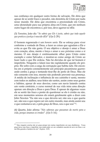 20
sua confiança em qualquer outra forma de salvação. Ele diria que
apesar de se sentir fraco e pecador, não desistiria de Cristo por nada
nesse mundo. Ele diria que encontrou a preciosidade em Cristo,
uma idoneidade para sua própria alma em Cristo, que em nenhum
outro lugar ele encontrou e, por isso, deve agarrar-se nEle.
(3) Terceiro, João diz “Se sabeis que Ele é justo, sabeis que todo aquele
que pratica a justiça é nascido dEle” (I Jo 2: 29.)
O homem regenerado é um homem santo. Ele se esforça para viver
conforme a vontade de Deus, a fazer as coisas que agradam a Ele e
evita as que Ele não gosta. O seu objetivo e desejo é amar a Deus
com coração, alma, mente e força e amar o seu próximo como a si
mesmo. O seu desejo é continuamente olhar para Cristo como
exemplo e como Salvador, e mostrar-se como amigo de Cristo ao
fazer tudo o que Ele ordena. Não há dúvidas de que tal homem é
imperfeito. Ninguém o falará isso tão rapidamente quanto ele pró-
prio. Ele sofre com a carga da corrupção que habita nele. Ele encon-
tra em si próprio constantemente um princípio pecaminoso guerre-
ando contra a graça e tentando tirar-lhe de perto de Deus. Mas ele
não consente com isso, mesmo não podendo prevenir sua presença.
A média de inclinação e influência de seu caminho é santa, mesmo
com todos os atalhos; seus feitos são santos, assim como seus gostos
e hábitos, apesar de seus desvios; como um navio lutando contra
um vento contrário, o curso normal de sua vida mira uma direção
apenas: em direção a Deus e para Deus. E apesar de algumas vezes
ele se sentir tão fraco a ponto de questionar se ele é cristão ou não,
em seus momentos serenos ele estará geralmente apto a dizer com
John Newton “Eu não sou o que deveria ser; não sou o que queria
ser, não sou o que espero ser em outro mundo, mas ainda assim sou
o que costumava ser, e pela graça de Deus, sou o que sou”13.
(4) Quarto, João afirma “Nós sabemos que passamos da morte para a
vida, porque amamos os irmãos”. (I Jo 3: 14.)
13
“Que ninguém conclua não ter graça porque tem muitas imperfeições em suas obediências. Vossa
graça talvez seja fraca e imperfeita, mas ainda podes ser um verdadeiro nascido de novo em Deus e ser
um filho genuíno e herdeiro do céu”. Hopkins. 1670.
 