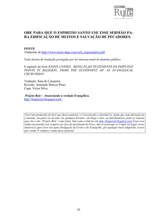 25
ORE PARA QUE O ESPIRITIO SANTO USE ESSE SERMÃO PA-
RA EDIFICAÇÃO DE MUITOS E SALVAÇÃO DE PECADORES.
FONTE
Traduzido de http://www.tracts.ukgo.com/ryle_regeneration.pdf
Todo direito de tradução protegido por lei internacional de domínio público
6 capitulo do livro KNOTS UNTIED - BEING PLAIN STATEMENTS ON DISPUTED
POINTS IN RELIGION, FROM THE STANDPOINT OF AN EVANGELICAL
CHURCHMAN
Tradução: Sara de Cerqueira
Revisão: Armando Marcos Pinto
Capa: Victor Silva
Projeto Ryle – Anunciando a verdade Evangélica.
http://bisporyle.blogspot.com/
Você tem permissão de livre uso desse material, e é incentivado a distribuí-lo, desde que sem alteração do
conteúdo, em parte ou em todo, em qualquer formato: em blogs e sites, ou distribuidores, pede-se somente
que cite o site “Projeto Ryle” como fonte, bem como o link do site http://bisporyle.blogspot.com/ Caso você
tenha encontrado esse arquivo em sites de downloads de livros, não se preocupe se é legal ou ilegal, nosso
material é para livre uso para divulgação de Cristo e do Evangelho, por qualquer meio adquirido, exceto
por venda. É vedada a venda desse material.
 