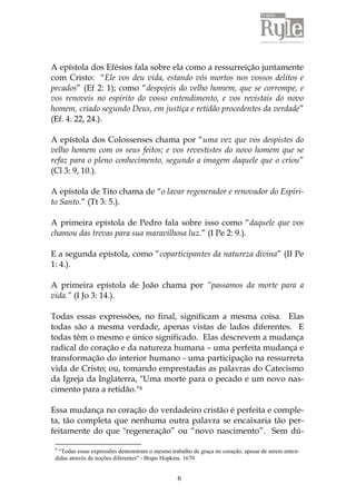 6
A epístola dos Efésios fala sobre ela como a ressurreição juntamente
com Cristo: “Ele vos deu vida, estando vós mortos nos vossos delitos e
pecados” (Ef 2: 1); como “despojeis do velho homem, que se corrompe, e
vos renoveis no espírito do vosso entendimento, e vos revistais do novo
homem, criado segundo Deus, em justiça e retidão procedentes da verdade”
(Ef. 4: 22, 24.).
A epístola dos Colossenses chama por “uma vez que vos despistes do
velho homem com os seus feitos; e vos revestistes do novo homem que se
refaz para o pleno conhecimento, segundo a imagem daquele que o criou”
(Cl 3: 9, 10.).
A epístola de Tito chama de “o lavar regenerador e renovador do Espíri-
to Santo.” (Tt 3: 5.).
A primeira epístola de Pedro fala sobre isso como “daquele que vos
chamou das trevas para sua maravilhosa luz.” (I Pe 2: 9.).
E a segunda epístola, como “coparticipantes da natureza divina” (II Pe
1: 4.).
A primeira epístola de João chama por “passamos da morte para a
vida.” (I Jo 3: 14.).
Todas essas expressões, no final, significam a mesma coisa. Elas
todas são a mesma verdade, apenas vistas de lados diferentes. E
todas têm o mesmo e único significado. Elas descrevem a mudança
radical do coração e da natureza humana – uma perfeita mudança e
transformação do interior humano - uma participação na ressurreta
vida de Cristo; ou, tomando emprestadas as palavras do Catecismo
da Igreja da Inglaterra, "Uma morte para o pecado e um novo nas-
cimento para a retidão."4
Essa mudança no coração do verdadeiro cristão é perfeita e comple-
ta, tão completa que nenhuma outra palavra se encaixaria tão per-
feitamente do que "regeneração” ou “novo nascimento”. Sem dú-
4
“Todas essas expressões demonstram o mesmo trabalho de graça no coração, apesar de serem enten-
didas através de noções diferentes" - Bispo Hopkins. 1670
 