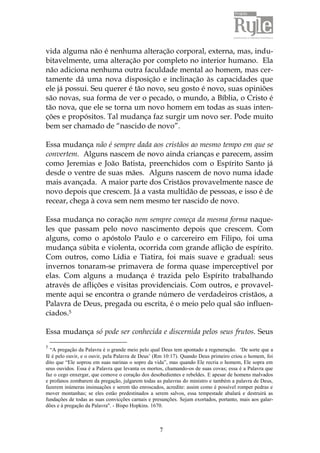 7
vida alguma não é nenhuma alteração corporal, externa, mas, indu-
bitavelmente, uma alteração por completo no interior humano. Ela
não adiciona nenhuma outra faculdade mental ao homem, mas cer-
tamente dá uma nova disposição e inclinação às capacidades que
ele já possui. Seu querer é tão novo, seu gosto é novo, suas opiniões
são novas, sua forma de ver o pecado, o mundo, a Bíblia, o Cristo é
tão nova, que ele se torna um novo homem em todas as suas inten-
ções e propósitos. Tal mudança faz surgir um novo ser. Pode muito
bem ser chamado de “nascido de novo”.
Essa mudança não é sempre dada aos cristãos ao mesmo tempo em que se
convertem. Alguns nascem de novo ainda crianças e parecem, assim
como Jeremias e João Batista, preenchidos com o Espírito Santo já
desde o ventre de suas mães. Alguns nascem de novo numa idade
mais avançada. A maior parte dos Cristãos provavelmente nasce de
novo depois que crescem. Já a vasta multidão de pessoas, e isso é de
recear, chega à cova sem nem mesmo ter nascido de novo.
Essa mudança no coração nem sempre começa da mesma forma naque-
les que passam pelo novo nascimento depois que crescem. Com
alguns, como o apóstolo Paulo e o carcereiro em Filipo, foi uma
mudança súbita e violenta, ocorrida com grande aflição de espírito.
Com outros, como Lídia e Tiatira, foi mais suave e gradual: seus
invernos tonaram-se primavera de forma quase imperceptível por
elas. Com alguns a mudança é trazida pelo Espírito trabalhando
através de aflições e visitas providenciais. Com outros, e provavel-
mente aqui se encontra o grande número de verdadeiros cristãos, a
Palavra de Deus, pregada ou escrita, é o meio pelo qual são influen-
ciados.5
Essa mudança só pode ser conhecida e discernida pelos seus frutos. Seus
5
“A pregação da Palavra é o grande meio pelo qual Deus tem apontado a regeneração. „De sorte que a
fé é pelo ouvir, e o ouvir, pela Palavra de Deus‟ (Rm 10:17). Quando Deus primeiro criou o homem, foi
dito que “Ele soprou em suas narinas o sopro da vida”, mas quando Ele recria o homem, Ele sopra em
seus ouvidos. Essa é a Palavra que levanta os mortos, chamando-os de suas covas; essa é a Palavra que
faz o cego enxergar, que comove o coração dos desobedientes e rebeldes. E apesar de homens malvados
e profanos zombarem da pregação, julgarem todas as palavras do ministro e também a palavra de Deus,
fazerem inúmeras insinuações e serem tão enroscados, acredite: assim como é possível romper pedras e
mover montanhas; se eles estão predestinados a serem salvos, essa tempestade abalará e destruirá as
fundações de todas as suas convicções carnais e presunções. Sejam exortados, portanto, mais aos galar-
dões e à pregação da Palavra". - Bispo Hopkins. 1670.
 