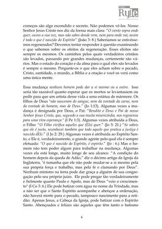 8
começos são algo escondido e secreto. Não podemos vê-los. Nosso
Senhor Jesus Cristo nos diz da forma mais clara: “O vento sopra onde
quer, ouves a sua voz, mas não sabes donde vem, nem para onde vai; assim
é todo o que é nascido do Espírito” (João 3: 8.) Saberíamos se estivésse-
mos regenerados? Devemos tentar responder à questão examinando
o que sabemos sobre os efeitos da regeneração. Esses efeitos são
sempre os mesmos. Os caminhos pelos quais verdadeiros cristãos
são levados, passando por grandes mudanças, certamente são vá-
rios. Mas o estado do coração e da alma para o qual eles são levados
é sempre o mesmo. Pergunte-os o que eles acham sobre o pecado,
Cristo, santidade, o mundo, a Bíblia e a oração e você os verá como
uma única mente.
Essa mudança nenhum homem pode dar a si mesmo ou a outro. Isso
seria tão razoável quanto esperar que os mortos se levantassem ou
pedir para que um artista desse vida a uma estátua de mármore. Os
filhos de Deus "não nasceram do sangue, nem da vontade da carne, nem
da vontade do homem, mas de Deus.” (Jo 1:13). Algumas vezes a mu-
dança é designada por Deus, o Pai: “Bendito o Deus e Pai de nosso
Senhor Jesus Cristo, que, segundo a sua muita misericórdia, nos regenerou
para uma viva esperança." (I Pe 1:3). Algumas vezes atribuída a Deus,
o Filho: “O Filho vivifica aqueles que (Ele) quer.” (Jo 5: 21.) “Se sabeis
que ele é justo, reconhecei também que todo aquele que pratica a justiça é
nascido dEle.” (I Jo 2: 29.) Algumas vezes é atribuída ao Espírito San-
to, e Ele é, verdadeiramente, o grande agente pelo qual ela é sempre
efetuada: “O que é nascido do Espírito, é espírito.” (Jo : 6.) Mas o ho-
mem não tem poder algum para trabalhar na mudança. Algumas
vezes ela está longe, muito longe de seu alcance. “A condição do
homem depois da queda de Adão,” diz o décimo artigo da Igreja da
Inglaterra, "é tamanha que ele não pode mudar-se a si mesmo pela
sua própria força e trabalho, mas pela fé e clamando por Deus”.
Nenhum ministro na terra pode dar graça a alguém de sua congre-
gação pelo seu próprio juízo. Ele pode pregar tão verdadeiramente
e fielmente quanto Paulo e Apolo, mas de Deus “veio o crescimen-
to" (I Co 3: 6.) Ele pode batizar com água no nome da Trindade, mas
a não ser que o Santo Espírito acompanhe e abençoe a ordenação,
não haverá morte para o pecado, tampouco nascimento para a reti-
dão. Apenas Jesus, a Cabeça da Igreja, pode batizar com o Espírito
Santo. Abençoados e felizes são aqueles que têm tanto o batismo
 