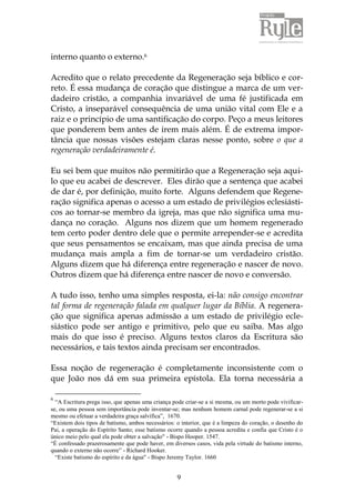 9
interno quanto o externo.6
Acredito que o relato precedente da Regeneração seja bíblico e cor-
reto. É essa mudança de coração que distingue a marca de um ver-
dadeiro cristão, a companhia invariável de uma fé justificada em
Cristo, a inseparável consequência de uma união vital com Ele e a
raiz e o princípio de uma santificação do corpo. Peço a meus leitores
que ponderem bem antes de irem mais além. É de extrema impor-
tância que nossas visões estejam claras nesse ponto, sobre o que a
regeneração verdadeiramente é.
Eu sei bem que muitos não permitirão que a Regeneração seja aqui-
lo que eu acabei de descrever. Eles dirão que a sentença que acabei
de dar é, por definição, muito forte. Alguns defendem que Regene-
ração significa apenas o acesso a um estado de privilégios eclesiásti-
cos ao tornar-se membro da igreja, mas que não significa uma mu-
dança no coração. Alguns nos dizem que um homem regenerado
tem certo poder dentro dele que o permite arrepender-se e acredita
que seus pensamentos se encaixam, mas que ainda precisa de uma
mudança mais ampla a fim de tornar-se um verdadeiro cristão.
Alguns dizem que há diferença entre regeneração e nascer de novo.
Outros dizem que há diferença entre nascer de novo e conversão.
A tudo isso, tenho uma simples resposta, ei-la: não consigo encontrar
tal forma de regeneração falada em qualquer lugar da Bíblia. A regenera-
ção que significa apenas admissão a um estado de privilégio ecle-
siástico pode ser antigo e primitivo, pelo que eu saiba. Mas algo
mais do que isso é preciso. Alguns textos claros da Escritura são
necessários, e tais textos ainda precisam ser encontrados.
Essa noção de regeneração é completamente inconsistente com o
que João nos dá em sua primeira epístola. Ela torna necessária a
6
“A Escritura prega isso, que apenas uma criança pode criar-se a si mesma, ou um morto pode vivificar-
se, ou uma pessoa sem importância pode inventar-se; mas nenhum homem carnal pode regenerar-se a si
mesmo ou efetuar a verdadeira graça salvífica”, 1670.
“Existem dois tipos de batismo, ambos necessários: o interior, que é a limpeza do coração, o desenho do
Pai, a operação do Espírito Santo; esse batismo ocorre quando a pessoa acredita e confia que Cristo é o
único meio pelo qual ela pode obter a salvação" - Bispo Hooper. 1547.
“É confessado prazerosamente que pode haver, em diversos casos, vida pela virtude do batismo interno,
quando o externo não ocorre” - Richard Hooker.
“Existe batismo do espírito e da água" - Bispo Jeremy Taylor. 1660
 