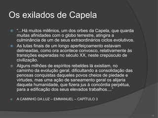 A EMIGRAÇÃO DOS ESPÍRITOS
•Para a Terra ser mais feliz, é necessário que os espíritos
encarnados e desencarnados queiram o bem;
•Os habitantes espirituais que não são tocados pelo bem e
se comprazem no egoísmo e no orgulho, serão excluídos
do planeta;
•Irão expiar em mundos inferiores, onde levarão seus
conhecimentos e terão por missão fazer esses mundos
progredirem;
•Isto se dará gradualmente e já há algum tempo está se
sucedendo.
11
 