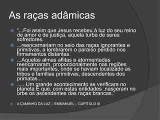 Os exilados de Capela
 “...Há muitos milênios, um dos orbes da Capela, que quarda
muitas afinidades com o globo terrestre, atingira a
culminância de um de seus extraordinários ciclos evolutivos.
 As lutas finais de um longo aperfeiçoamento estavam
delineadas, como ora acontece convosco, relativamente às
transições esperadas no século XX, neste crepúsculo de
civilização.
 Alguns milhões de espíritos rebeldes lá existiam, no
caminho da evolução geral, dificultando a consolidação das
penosas conquistas daqueles povos cheios de piedade e
virtudes, mas uma ação de saneamento geral os alijaria
daquela humanidade, que fizera jus à concórdia perpétua,
para a edificação dos seus elevados trabalhos....”
 A CAMINHO DA LUZ – EMMANUEL – CAPÍTULO 3
12
 