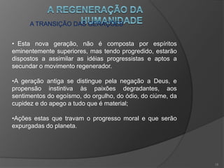 A TRANSIÇÃO DAS GERAÇÕES
•Os elementos das duas gerações se confundem;
•Enquanto diminui a encarnação de espíritos resistentes ao
bem, aumenta os voltados ao bem, que trarão o progresso
moral;
•Estes espíritos se distinguem por uma inteligência e razão
precoces, aliadas ao sentimento inato do bem e das
crenças espirituais.
14
 