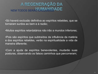 A TRANSIÇÃO DAS GERAÇÕES
• Esta nova geração, não é composta por espíritos
eminentemente superiores, mas tendo progredido, estarão
dispostos a assimilar as idéias progressistas e aptos a
secundar o movimento regenerador.
•A geração antiga se distingue pela negação a Deus, e
propensão instintiva às paixões degradantes, aos
sentimentos do egoísmo, do orgulho, do ódio, do ciúme, da
cupidez e do apego a tudo que é material;
•Ações estas que travam o progresso moral e que serão
expurgadas do planeta.
15
 