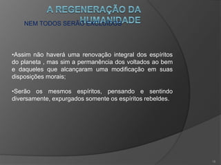 NEM TODOS SERÃO EXCLUÍDOS
•Verão que cederam a arrastamentos das circunstancias e
de maus exemplos;
•São espíritos retardatários que terão a oportunidade de
viver com espíritos voltados ao bem, bastando para isto ter
idéias inatas de fé, tolerância e de liberdade;
•Não importa o que fizeram, mas o que se propõe a fazer e
longe de serem hostis, serão auxiliares úteis ao progresso
moral da humanidade.
17
 