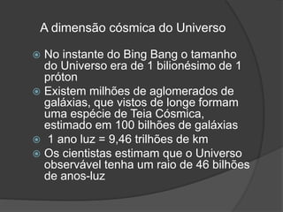 A dimensão cósmica do Universo
 No instante do Bing Bang o tamanho
do Universo era de 1 bilionésimo de 1
próton
 Existem milhões de aglomerados de
galáxias, que vistos de longe formam
uma espécie de Teia Cósmica,
estimado em 100 bilhões de galáxias
 1 ano luz = 9,46 trilhões de km
 Os cientistas estimam que o Universo
observável tenha um raio de 46 bilhões
de anos-luz
 
