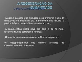 AINDA OS SINAIS DOS TEMPOS
•A fraternidade assenta os seus fundamentos em todos os
pontos do globo;
•Os povos se estendem as mãos e a barbárie se aproxima
de seu fim na civilização;
•Os preconceitos de raça e seitas diminuem,o fanatismo e
a intolerância perdem terreno;
•A liberdade de consciência introduz novos costumes e se
torna um direito;
•O mundo está em um imenso processo de gestação.
20
 