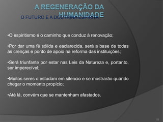 O INÍCIO DA REGENERAÇÃO
•A agonia da ação dos excluídos e os primeiros sinais da
renovação se misturam até o momento que haverá a
predominância dos espíritos voltados ao bem;
•A característica desta nova era será a da fé inata,
raciocinada, que esclarece e fortifica;
•Um sentimento comum de Amor a Deus e ao próximo;
•O desaparecimento dos últimos vestígios da
incredulidade e do fanatismo.
21
 